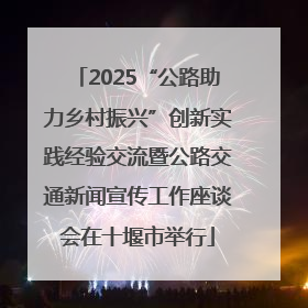 2025“公路助力乡村振兴”创新实践经验交流暨公路交通新闻宣传工作座谈会在十堰市举行