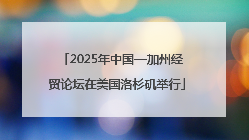 2025年中国—加州经贸论坛在美国洛杉矶举行
