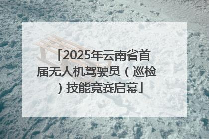 2025年云南省首届无人机驾驶员（巡检）技能竞赛启幕