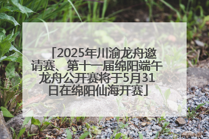 2025年川渝龙舟邀请赛、第十一届绵阳端午龙舟公开赛将于5月31日在绵阳仙海开赛