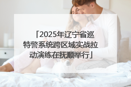 2025年辽宁省巡特警系统跨区域实战拉动演练在抚顺举行