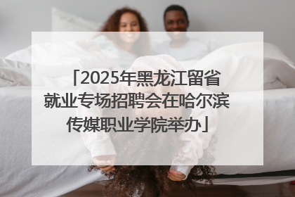 2025年黑龙江留省就业专场招聘会在哈尔滨传媒职业学院举办