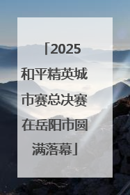 2025和平精英城市赛总决赛在岳阳市圆满落幕