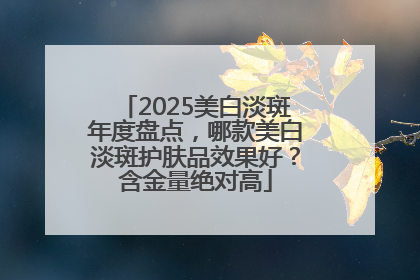 2025美白淡斑年度盘点，哪款美白淡斑护肤品效果好？含金量绝对高