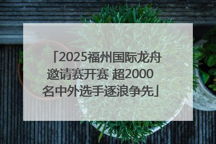 2025福州国际龙舟邀请赛开赛 超2000名中外选手逐浪争先