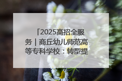 2025高招全服务｜商丘幼儿师范高等专科学校：转型提质谋发展 全力推进高水平综合性应用型高等专科学校建设