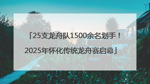 25支龙舟队1500余名划手！2025年怀化传统龙舟赛启幕