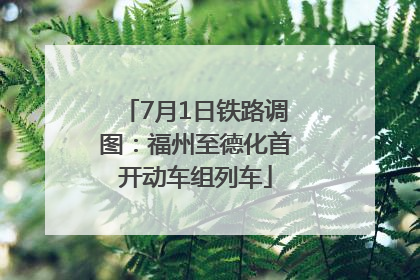 7月1日铁路调图：福州至德化首开动车组列车