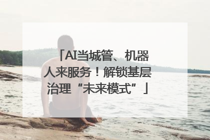 AI当城管、机器人来服务！解锁基层治理“未来模式”