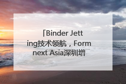 Binder Jetting技术领航，Formnext Asia深圳增材展解锁产业新动能