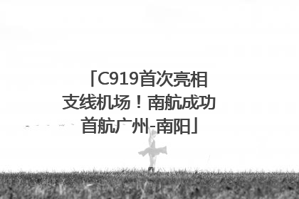 C919首次亮相支线机场！南航成功首航广州-南阳